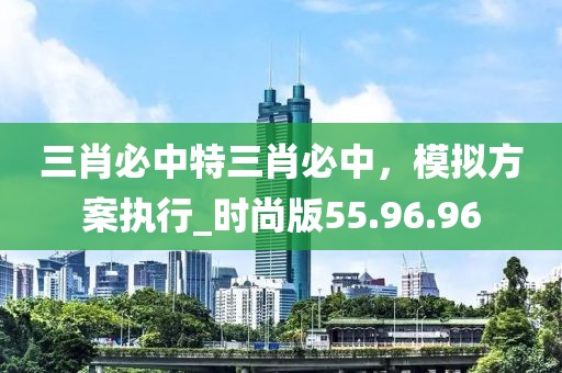 三肖必中特三肖必中，模拟方案执行_时尚版55.96.96