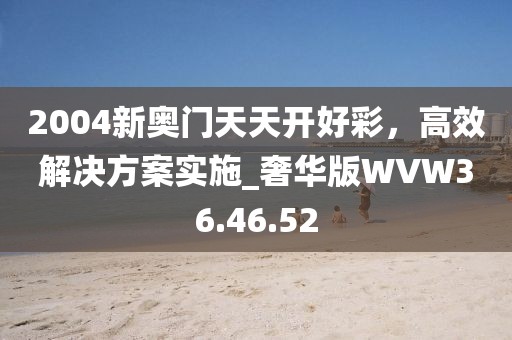 2004新奥门天天开好彩，高效解决方案实施_奢华版WVW36.46.52
