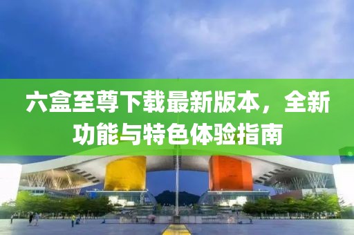 六盒至尊下载最新版本，全新功能与特色体验指南