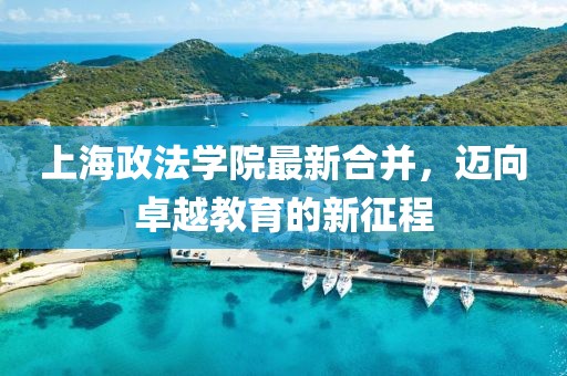 上海政法学院最新合并，迈向卓越教育的新征程