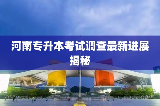 河南专升本考试调查最新进展揭秘