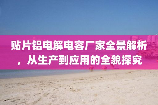 贴片铝电解电容厂家全景解析，从生产到应用的全貌探究