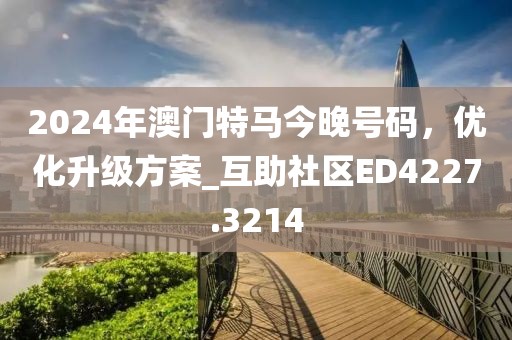2024年澳门特马今晚号码，优化升级方案_互助社区ED4227.3214