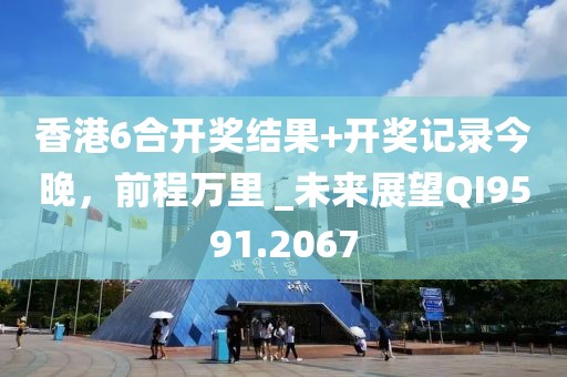 香港6合开奖结果+开奖记录今晚，前程万里 _未来展望QI9591.2067