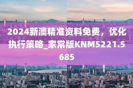 2024新澳精准资料免费，优化执行策略_家常版KNM5221.5685