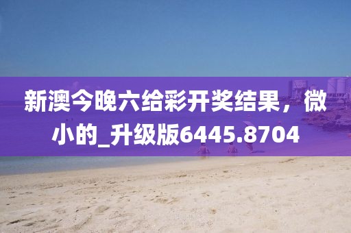 新澳今晚六给彩开奖结果，微小的_升级版6445.8704