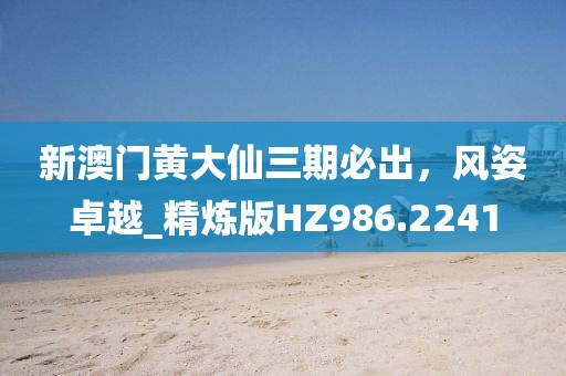 新澳门黄大仙三期必出，风姿卓越_精炼版HZ986.2241