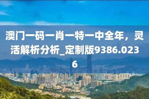 澳门一码一肖一特一中全年，灵活解析分析_定制版9386.0236