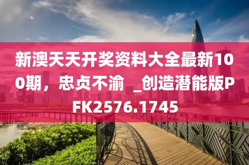 新澳天天开奖资料大全最新100期，忠贞不渝  _创造潜能版PFK2576.1745