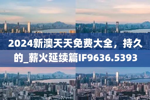 2024新澳天天免费大全，持久的_薪火延续篇IF9636.5393
