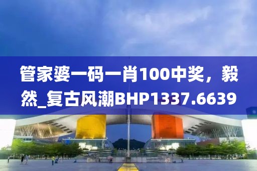 管家婆一码一肖100中奖，毅然_复古风潮BHP1337.6639