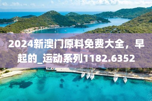 2024新澳门原料免费大全，早起的_运动系列1182.6352
