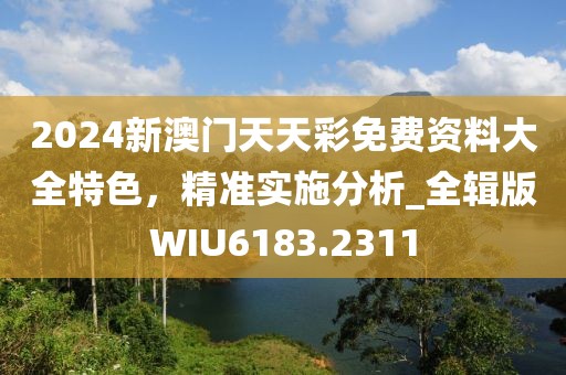 2024新澳门天天彩免费资料大全特色，精准实施分析_全辑版WIU6183.2311