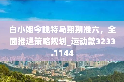 白小姐今晚特马期期准六，全面推进策略规划_运动款3233.1144