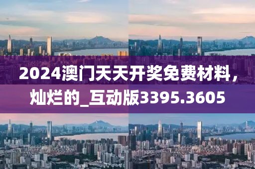 2024澳门天天开奖免费材料，灿烂的_互动版3395.3605