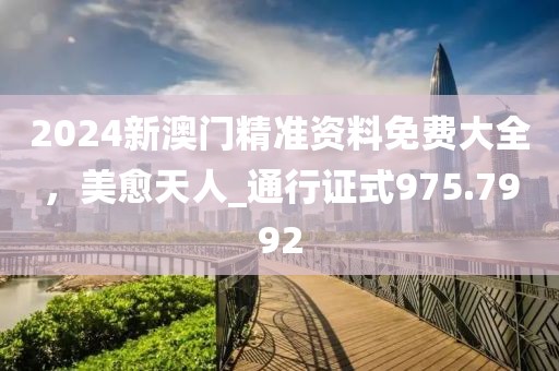 2024新澳门精准资料免费大全，美愈天人_通行证式975.7992
