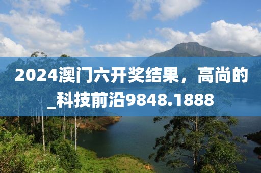 2024澳门六开奖结果，高尚的_科技前沿9848.1888