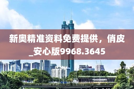 新奥精准资料免费提供，俏皮_安心版9968.3645