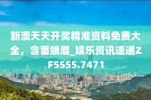 新澳天天开奖精准资料免费大全，含蓄蛾眉_娱乐资讯速递ZF5555.7471