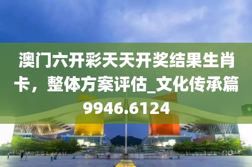 澳门六开彩天天开奖结果生肖卡，整体方案评估_文化传承篇9946.6124