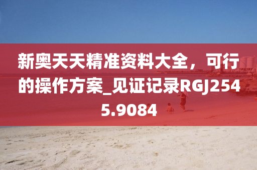 新奥天天精准资料大全，可行的操作方案_见证记录RGJ2545.9084