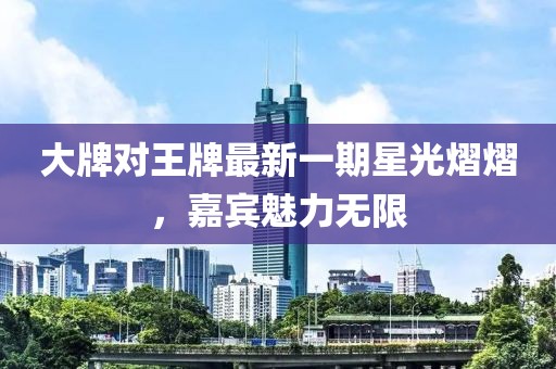 大牌对王牌最新一期星光熠熠，嘉宾魅力无限