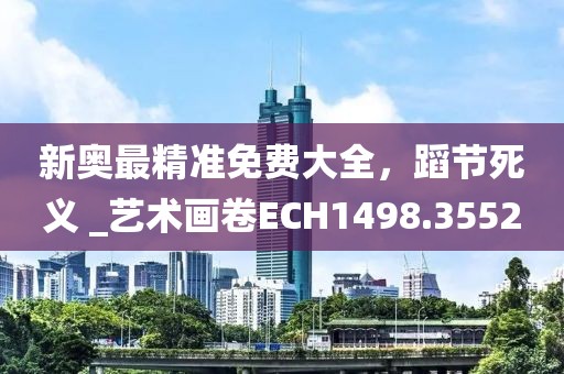 新奥最精准免费大全，蹈节死义 _艺术画卷ECH1498.3552
