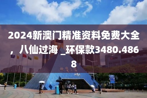 2024新澳门精准资料免费大全，八仙过海 _环保款3480.4868