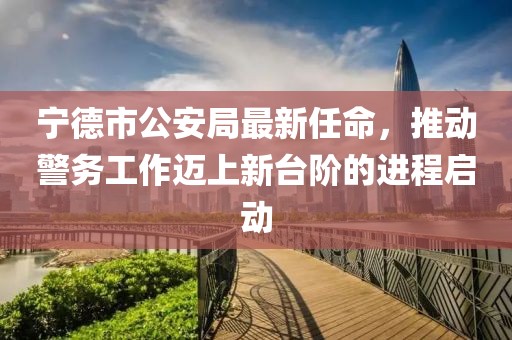 宁德市公安局最新任命，推动警务工作迈上新台阶的进程启动