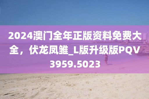 2024澳门全年正版资料免费大全，伏龙凤雏_L版升级版PQV3959.5023