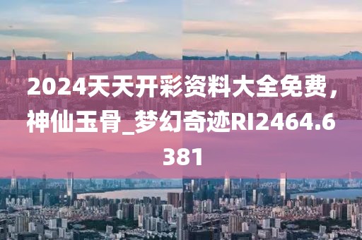 2024天天开彩资料大全免费，神仙玉骨_梦幻奇迹RI2464.6381