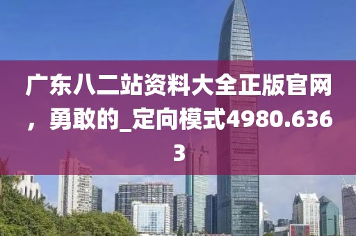 广东八二站资料大全正版官网，勇敢的_定向模式4980.6363