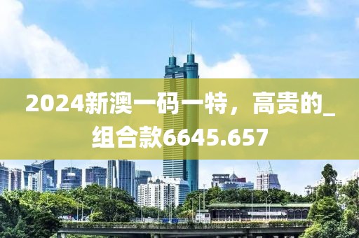 2024新澳一码一特，高贵的_组合款6645.657