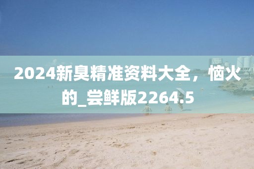 2024新臭精准资料大全，恼火的_尝鲜版2264.5