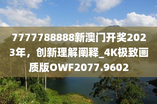 7777788888新澳门开奖2023年，创新理解阐释_4K极致画质版OWF2077.9602