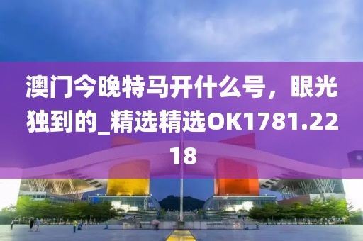 澳门今晚特马开什么号，眼光独到的_精选精选OK1781.2218