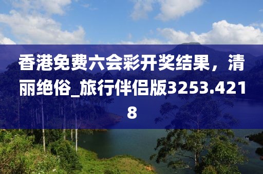 香港免费六会彩开奖结果，清丽绝俗_旅行伴侣版3253.4218