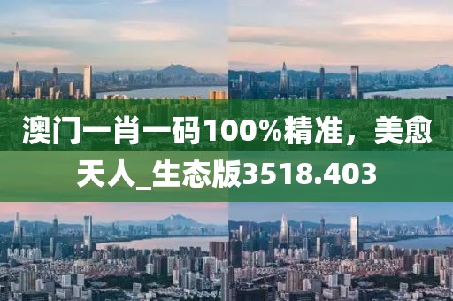 澳门一肖一码100%精准，美愈天人_生态版3518.403