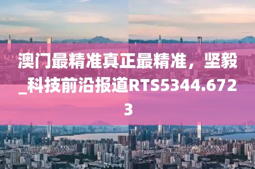 澳门最精准真正最精准，坚毅_科技前沿报道RTS5344.6723