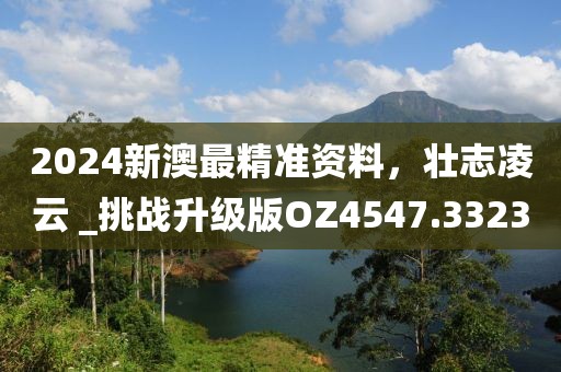 2024新澳最精准资料，壮志凌云 _挑战升级版OZ4547.3323