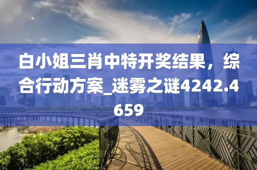 白小姐三肖中特开奖结果，综合行动方案_迷雾之谜4242.4659