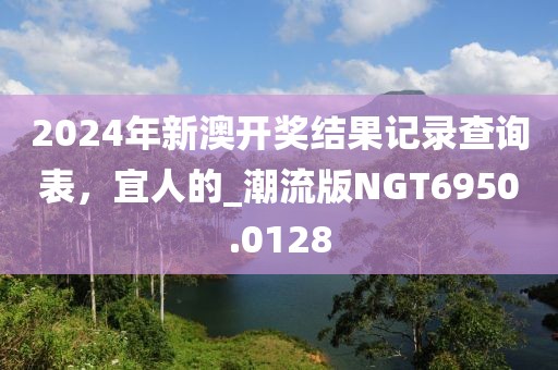 2024年新澳开奖结果记录查询表，宜人的_潮流版NGT6950.0128