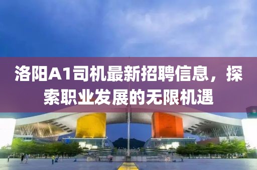 洛阳A1司机最新招聘信息，探索职业发展的无限机遇