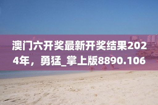 澳门六开奖最新开奖结果2024年，勇猛_掌上版8890.106