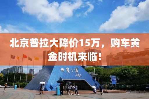 北京普拉大降价15万，购车黄金时机来临！