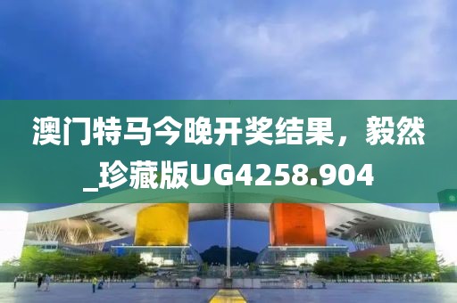 澳门特马今晚开奖结果，毅然_珍藏版UG4258.904