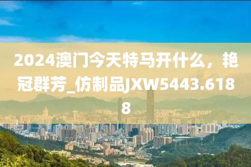2024澳门今天特马开什么，艳冠群芳_仿制品JXW5443.6188