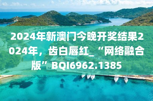 2024年新澳门今晚开奖结果2024年，齿白唇红_“网络融合版”BQI6962.1385