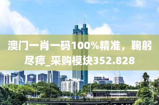 澳门一肖一码100%精准，鞠躬尽瘁_采购模块352.828