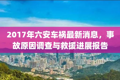 2017年六安车祸最新消息，事故原因调查与救援进展报告